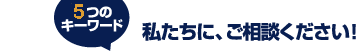 5つのキーワード 私たちに、ご相談ください! 5つのキーワード 私たちに、ご相談ください!